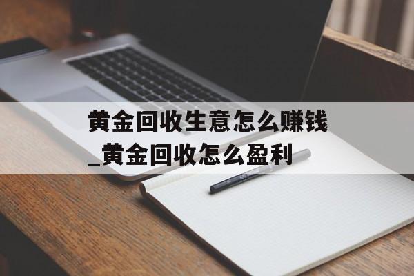 黄金回收生意怎么赚钱_黄金回收怎么盈利 黄金回收生意怎么赚钱_黄金回收怎么盈利