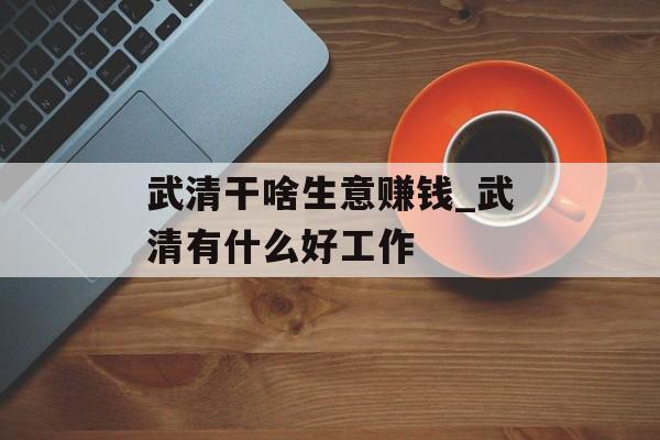 武清干啥生意赚钱_武清有什么好工作 武清干啥生意赚钱_武清有什么好工作