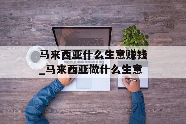 马来西亚什么生意赚钱_马来西亚做什么生意