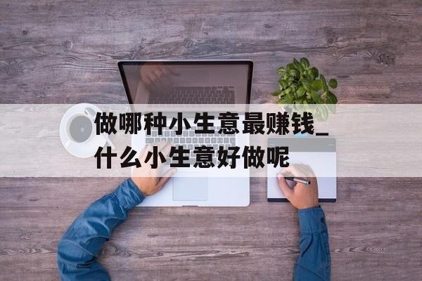 做哪种小生意最赚钱_什么小生意好做呢 做哪种小生意最赚钱_什么小生意好做呢