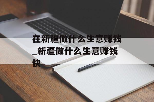 在新疆做什么生意赚钱_新疆做什么生意赚钱快 在新疆做什么生意赚钱_新疆做什么生意赚钱快