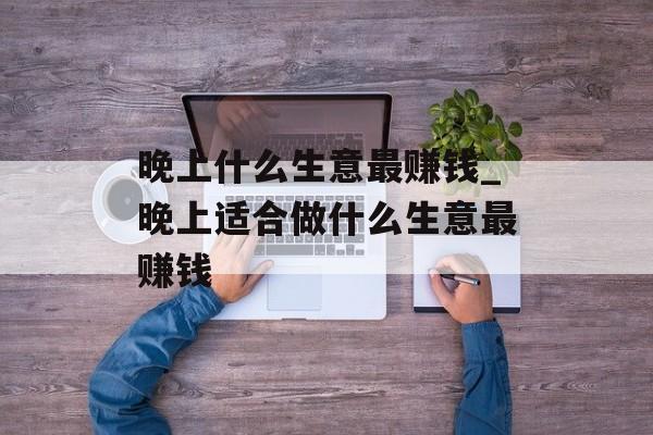 晚上什么生意最赚钱_晚上适合做什么生意最赚钱 晚上什么生意最赚钱_晚上适合做什么生意最赚钱
