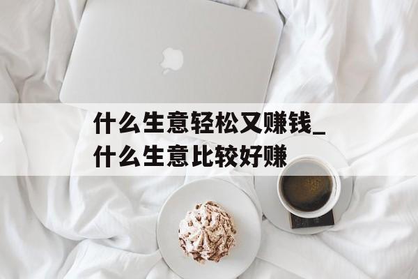 什么生意轻松又赚钱_什么生意比较好赚 什么生意轻松又赚钱_什么生意比较好赚