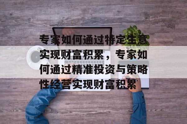 专家如何通过特定生意实现财富积累,专家如何通过精准投资与策略性经营实现财富积累 专家如何通过特定生意实现财富积累,专家如何通过精准投资与策略性经营实现财富积累