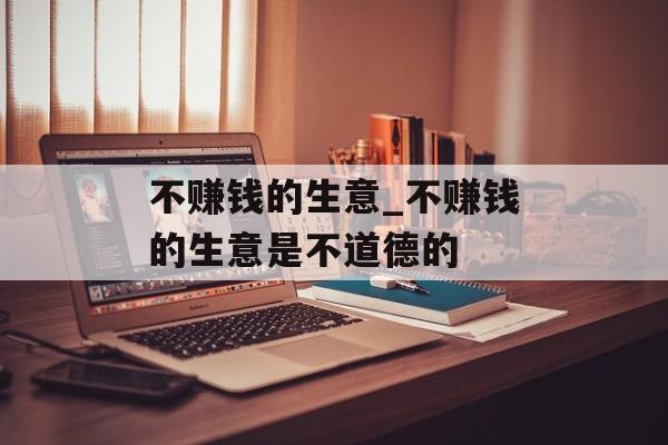 不赚钱的生意_不赚钱的生意是不道德的 不赚钱的生意_不赚钱的生意是不道德的