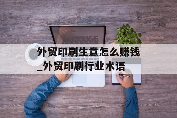 外贸印刷生意怎么赚钱_外贸印刷行业术语 外贸印刷生意怎么赚钱_外贸印刷行业术语