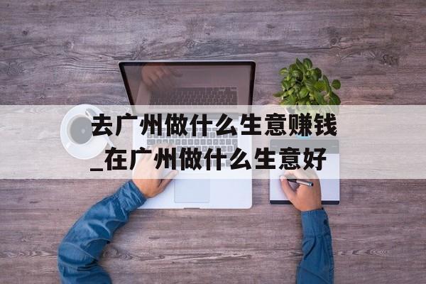 去广州做什么生意赚钱_在广州做什么生意好 去广州做什么生意赚钱_在广州做什么生意好