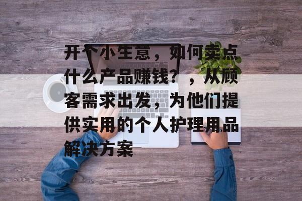 开个小生意,如何卖点什么产品赚钱?,从顾客需求出发,为他们提供实用的个人护理用品解决方案 开个小生意,如何卖点什么产品赚钱?,从顾客需求出发,为他们提供实用的个人护理用品解决方案