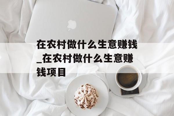 在农村做什么生意赚钱_在农村做什么生意赚钱项目 在农村做什么生意赚钱_在农村做什么生意赚钱项目