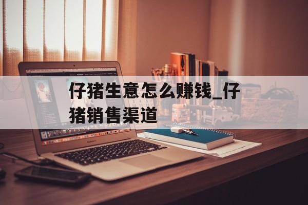 仔猪生意怎么赚钱_仔猪销售渠道 仔猪生意怎么赚钱_仔猪销售渠道