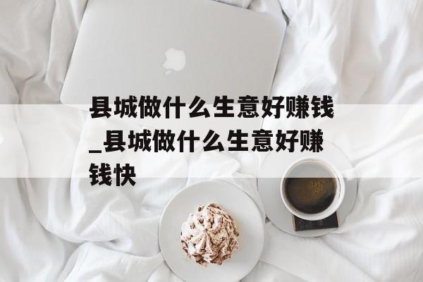 县城做什么生意好赚钱_县城做什么生意好赚钱快 县城做什么生意好赚钱_县城做什么生意好赚钱快