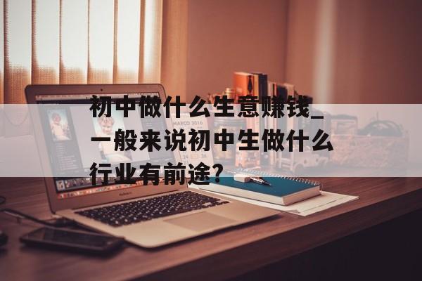 初中做什么生意赚钱_一般来说初中生做什么行业有前途? 初中做什么生意赚钱_一般来说初中生做什么行业有前途?