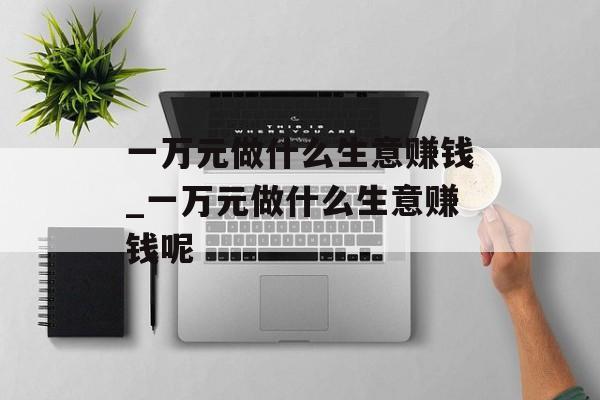 一万元做什么生意赚钱_一万元做什么生意赚钱呢 一万元做什么生意赚钱_一万元做什么生意赚钱呢