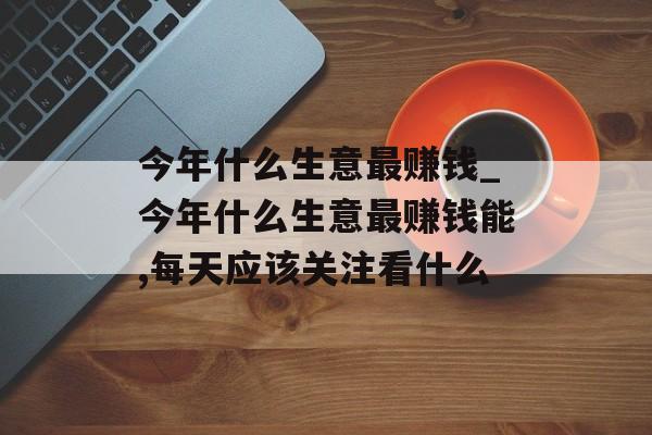 今年什么生意最赚钱_今年什么生意最赚钱能,每天应该关注看什么 今年什么生意最赚钱_今年什么生意最赚钱能,每天应该关注看什么