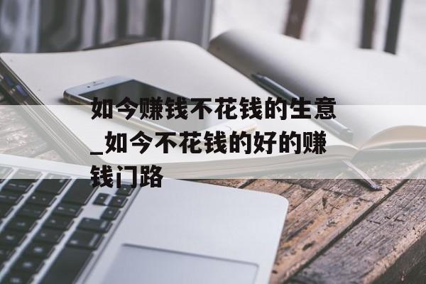 如今赚钱不花钱的生意_如今不花钱的好的赚钱门路