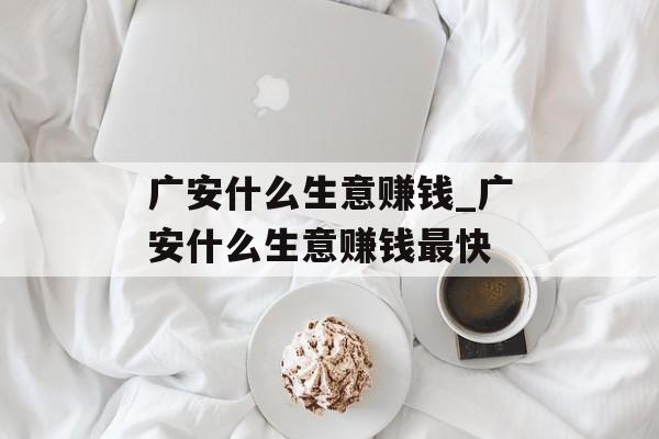 广安什么生意赚钱_广安什么生意赚钱最快 广安什么生意赚钱_广安什么生意赚钱最快