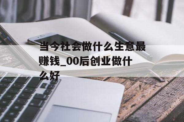 当今社会做什么生意最赚钱_00后创业做什么好 当今社会做什么生意最赚钱_00后创业做什么好