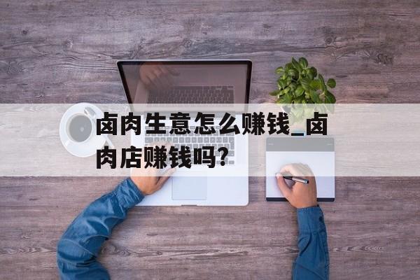 卤肉生意怎么赚钱_卤肉店赚钱吗?
