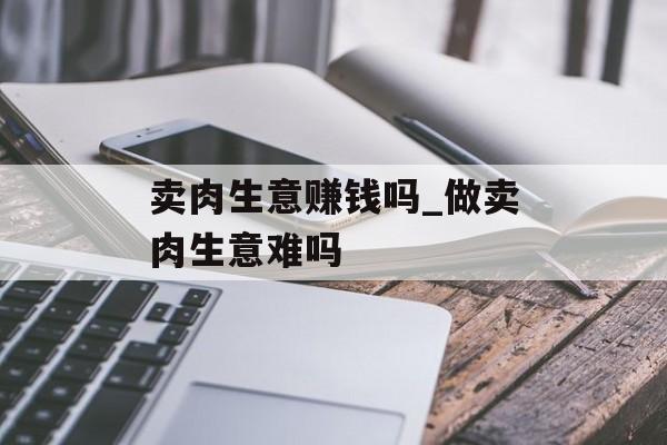 卖肉生意赚钱吗_做卖肉生意难吗 卖肉生意赚钱吗_做卖肉生意难吗