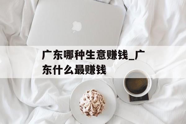 广东哪种生意赚钱_广东什么最赚钱 广东哪种生意赚钱_广东什么最赚钱