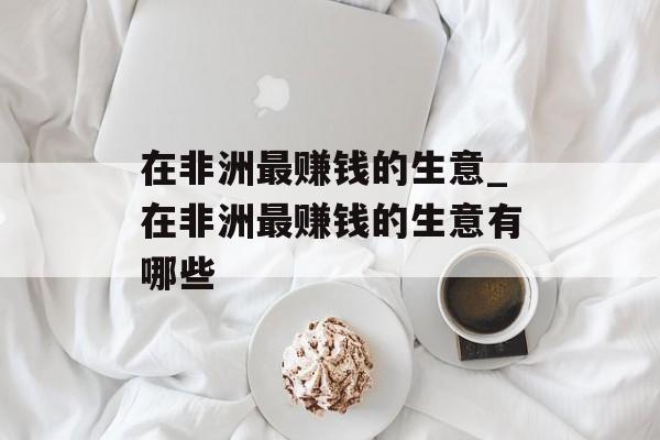 在非洲最赚钱的生意_在非洲最赚钱的生意有哪些 在非洲最赚钱的生意_在非洲最赚钱的生意有哪些