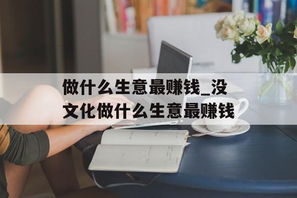 做什么生意最赚钱_没文化做什么生意最赚钱 做什么生意最赚钱_没文化做什么生意最赚钱