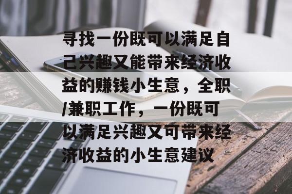 寻找一份既可以满足自己兴趣又能带来经济收益的赚钱小生意,全职/兼职工作,一份既可以满足兴趣又可带来经济收益的小生意建议 寻找一份既可以满足自己兴趣又能带来经济收益的赚钱小生意,全职/兼职工作,一份既可以满足兴趣又可带来经济收益的小生意建议