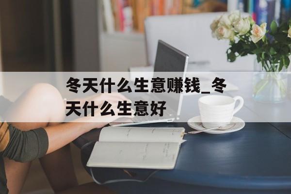 冬天什么生意赚钱_冬天什么生意好 冬天什么生意赚钱_冬天什么生意好