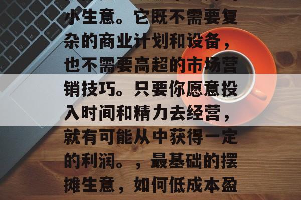 摆摊是一项非常实用的小生意。它既不需要复杂的商业计划和设备,也不需要高超的市场营销技巧。只要你愿意投入时间和精力去经营,就有可能从中获得一定的利润。,最基础的摆摊生意,如何低成本盈利 摆摊是一项非常实用的小生意。它既不需要复杂的商业计划和设备,也不需要高超的市场营销技巧。只要你愿意投入时间和精力去经营,就有可能从中获得一定的利润。,最基础的摆摊生意,如何低成本盈利