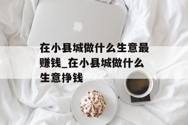 在小县城做什么生意最赚钱_在小县城做什么生意挣钱 在小县城做什么生意最赚钱_在小县城做什么生意挣钱