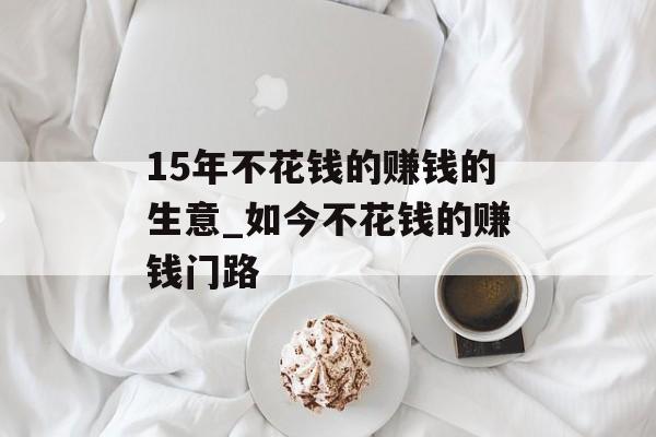 15年不花钱的赚钱的生意_如今不花钱的赚钱门路 15年不花钱的赚钱的生意_如今不花钱的赚钱门路