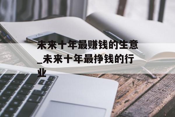 未来十年最赚钱的生意_未来十年最挣钱的行业 未来十年最赚钱的生意_未来十年最挣钱的行业