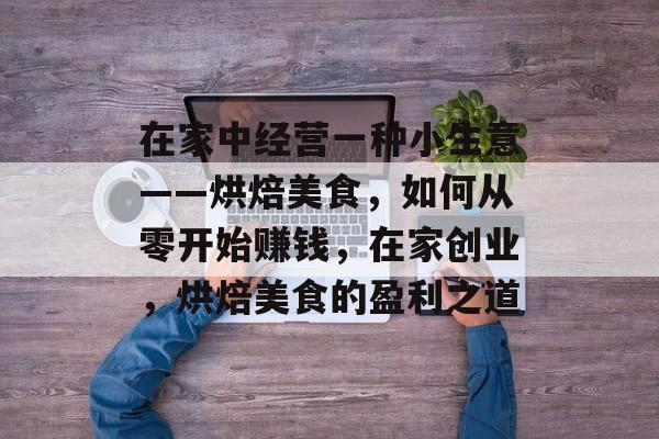 在家中经营一种小生意——烘焙美食,如何从零开始赚钱,在家创业,烘焙美食的盈利之道 在家中经营一种小生意——烘焙美食,如何从零开始赚钱,在家创业,烘焙美食的盈利之道