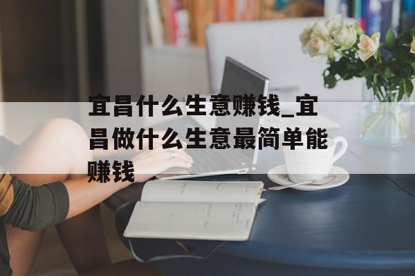 宜昌什么生意赚钱_宜昌做什么生意最简单能赚钱 宜昌什么生意赚钱_宜昌做什么生意最简单能赚钱
