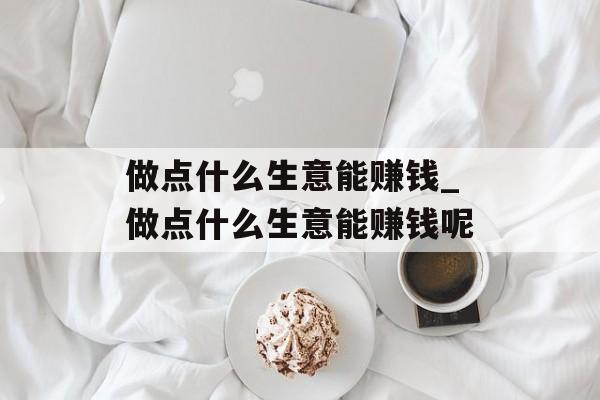 做点什么生意能赚钱_做点什么生意能赚钱呢 做点什么生意能赚钱_做点什么生意能赚钱呢