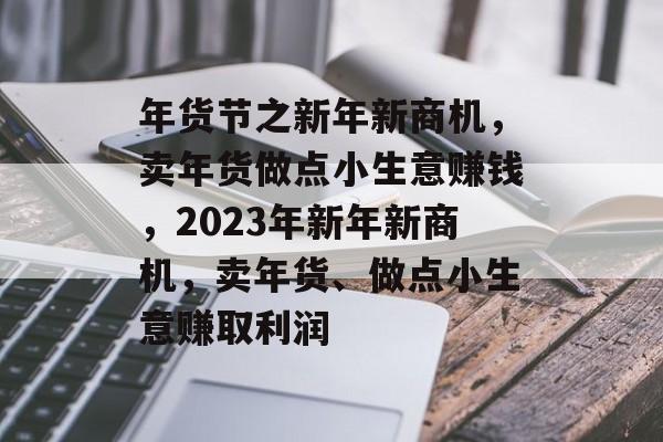 年货节之新年新商机,卖年货做点小生意赚钱,2023年新年新商机,卖年货、做点小生意赚取利润 年货节之新年新商机,卖年货做点小生意赚钱,2023年新年新商机,卖年货、做点小生意赚取利润
