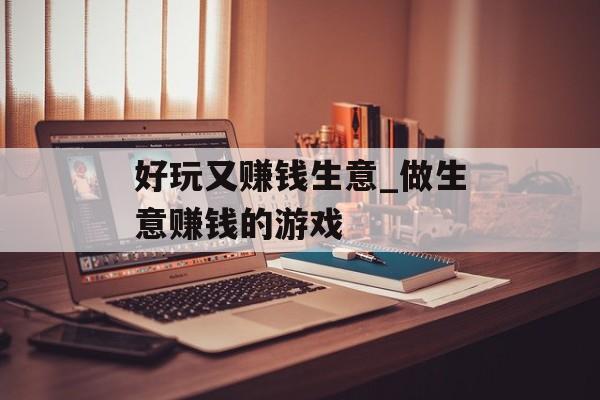 好玩又赚钱生意_做生意赚钱的游戏 好玩又赚钱生意_做生意赚钱的游戏