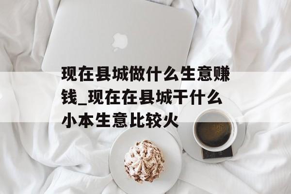 现在县城做什么生意赚钱_现在在县城干什么小本生意比较火 现在县城做什么生意赚钱_现在在县城干什么小本生意比较火