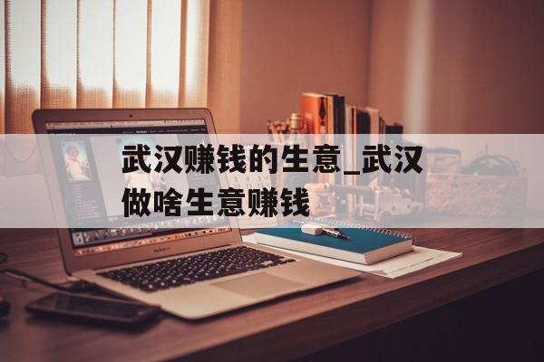 武汉赚钱的生意_武汉做啥生意赚钱 武汉赚钱的生意_武汉做啥生意赚钱