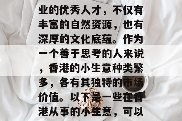 香港,一个充满活力和创新的城市,也是全球重要的金融中心之一。这里汇集了众多各行各业的优秀人才,不仅有丰富的自然资源,也有深厚的文化底蕴。作为一个善于思考的人来说,香港的小生意种类繁多,各有其独特的市场价值。以下是一些在香港从事的小生意,可以帮助你实现财富增长。,香港小生意指南,多元化的投资机会与财富增值方式 香港,一个充满活力和创新的城市,也是全球重要的金融中心之一。这里汇集了众多各行各业的优秀人才,不仅有丰富的自然资源,也有深厚的文化底蕴。作为一个善于思考的人来说,香港的小生意种类繁多,各有其独特的市场价值。以下是一些在香港从事的小生意,可以帮助你实现财富增长。,香港小生意指南,多元化的投资机会与财富增值方式