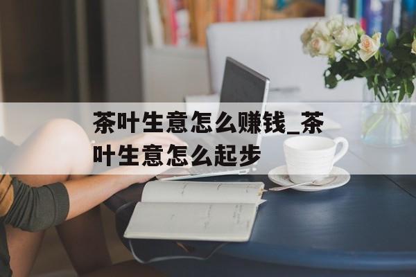 茶叶生意怎么赚钱_茶叶生意怎么起步 茶叶生意怎么赚钱_茶叶生意怎么起步
