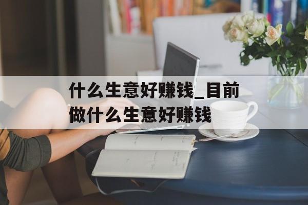 什么生意好赚钱_目前做什么生意好赚钱 什么生意好赚钱_目前做什么生意好赚钱