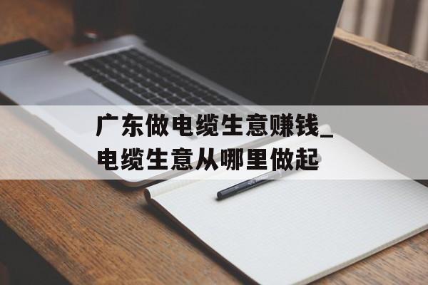 广东做电缆生意赚钱_电缆生意从哪里做起 广东做电缆生意赚钱_电缆生意从哪里做起