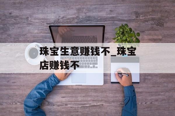 珠宝生意赚钱不_珠宝店赚钱不 珠宝生意赚钱不_珠宝店赚钱不