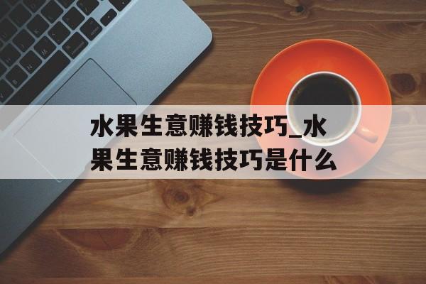 水果生意赚钱技巧_水果生意赚钱技巧是什么 水果生意赚钱技巧_水果生意赚钱技巧是什么
