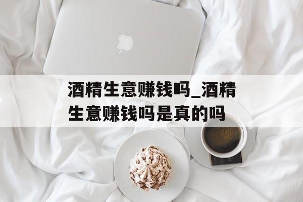 酒精生意赚钱吗_酒精生意赚钱吗是真的吗 酒精生意赚钱吗_酒精生意赚钱吗是真的吗