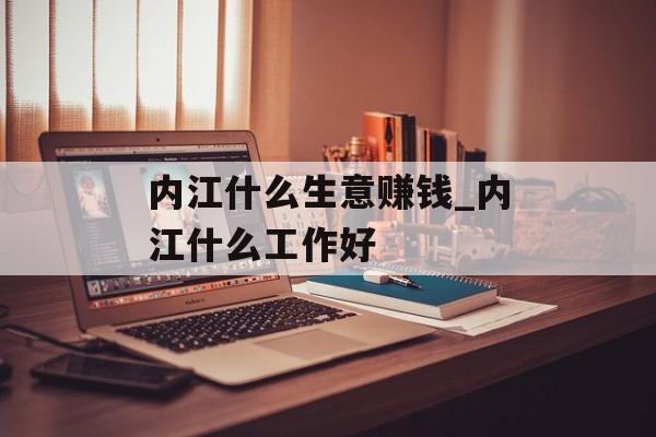 内江什么生意赚钱_内江什么工作好 内江什么生意赚钱_内江什么工作好
