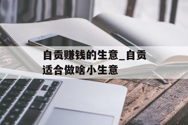 自贡赚钱的生意_自贡适合做啥小生意 自贡赚钱的生意_自贡适合做啥小生意