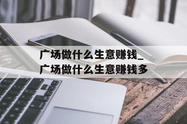 广场做什么生意赚钱_广场做什么生意赚钱多 广场做什么生意赚钱_广场做什么生意赚钱多