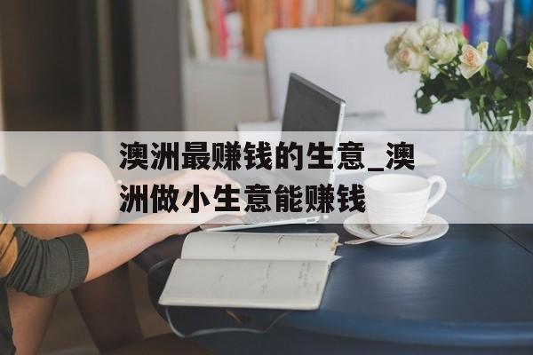 澳洲最赚钱的生意_澳洲做小生意能赚钱 澳洲最赚钱的生意_澳洲做小生意能赚钱